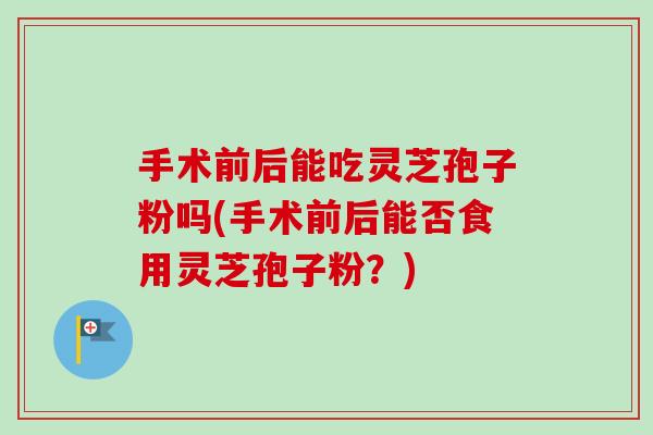 手术前后能吃灵芝孢子粉吗(手术前后能否食用灵芝孢子粉?)-第1张图片-卓越灵芝孢子粉 手术前后能吃灵芝孢子粉吗(手术前后能否食用灵芝孢子粉?)-第1张图片-卓越灵芝孢子粉