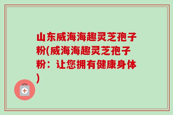 山东威海海趣灵芝孢子粉(威海海趣灵芝孢子粉:让您拥有健康身体)-第1张图片-卓越灵芝孢子粉 山东威海海趣灵芝孢子粉(威海海趣灵芝孢子粉:让您拥有健康身体)-第1张图片-卓越灵芝孢子粉