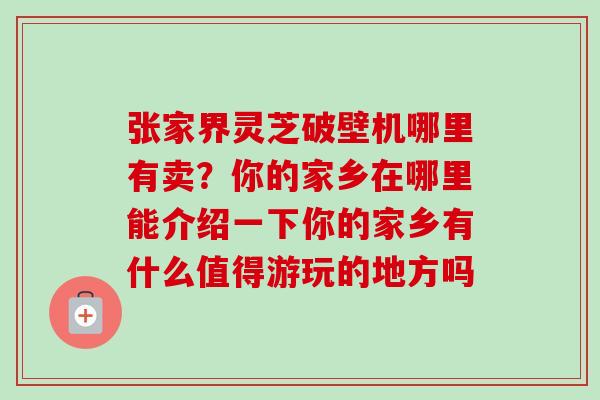 张家界灵芝破壁机哪里有卖?你的家乡在哪里能介绍一下你的家乡有什么值得游玩的地方吗-第1张图片-卓越灵芝孢子粉 张家界灵芝破壁机哪里有卖?你的家乡在哪里能介绍一下你的家乡有什么值得游玩的地方吗-第1张图片-卓越灵芝孢子粉