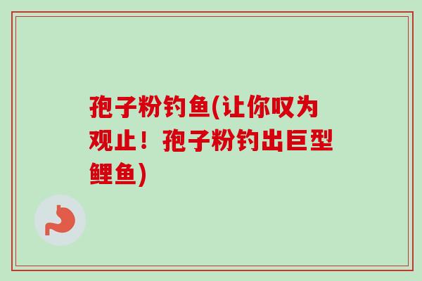 孢子粉钓鱼(让你叹为观止！孢子粉钓出巨型鲤鱼)-第1张图片-卓越灵芝孢子粉