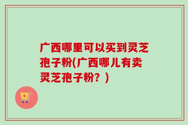 广西哪里可以买到灵芝孢子粉(广西哪儿有卖灵芝孢子粉?)-第1张图片-卓越灵芝孢子粉 广西哪里可以买到灵芝孢子粉(广西哪儿有卖灵芝孢子粉?)-第1张图片-卓越灵芝孢子粉