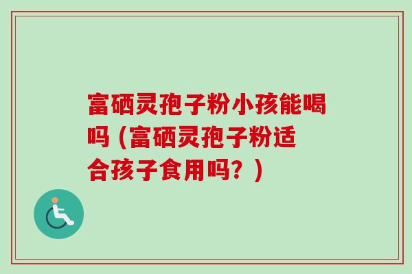 富硒灵孢子粉小孩能喝吗 (富硒灵孢子粉适合孩子食用吗？)-第1张图片-卓越灵芝孢子粉