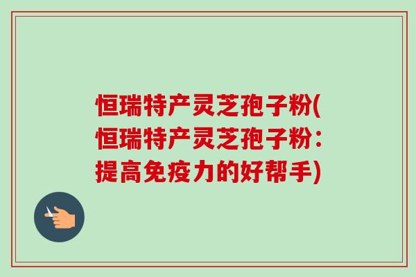 恒瑞特产灵芝孢子粉(恒瑞特产灵芝孢子粉:提高免疫力的好帮手)-第1张图片-卓越灵芝孢子粉 恒瑞特产灵芝孢子粉(恒瑞特产灵芝孢子粉:提高免疫力的好帮手)-第1张图片-卓越灵芝孢子粉