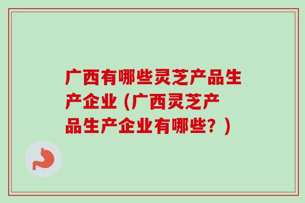 广西有哪些灵芝产品生产企业 (广西灵芝产品生产企业有哪些?)-第1张图片-卓越灵芝孢子粉 广西有哪些灵芝产品生产企业 (广西灵芝产品生产企业有哪些?)-第1张图片-卓越灵芝孢子粉