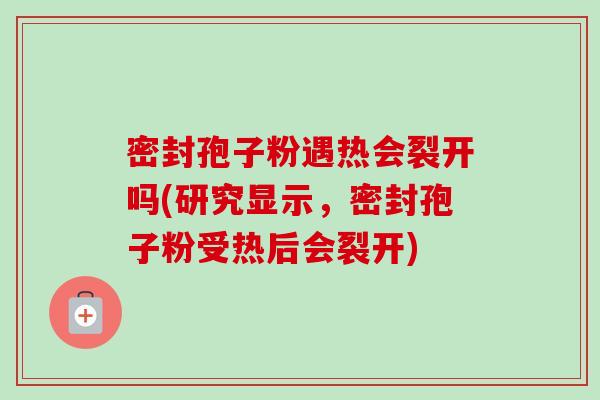 密封孢子粉遇热会裂开吗(研究显示,密封孢子粉受热后会裂开)-第1张图片-卓越灵芝孢子粉 密封孢子粉遇热会裂开吗(研究显示,密封孢子粉受热后会裂开)-第1张图片-卓越灵芝孢子粉