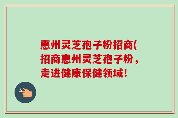惠州灵芝孢子粉招商(招商惠州灵芝孢子粉,走进健康保健领域!-第1张图片-卓越灵芝孢子粉 惠州灵芝孢子粉招商(招商惠州灵芝孢子粉,走进健康保健领域!-第1张图片-卓越灵芝孢子粉