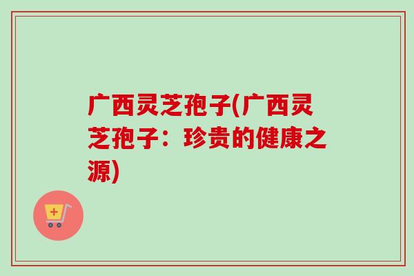 广西灵芝孢子(广西灵芝孢子：珍贵的健康之源)-第1张图片-卓越灵芝孢子粉