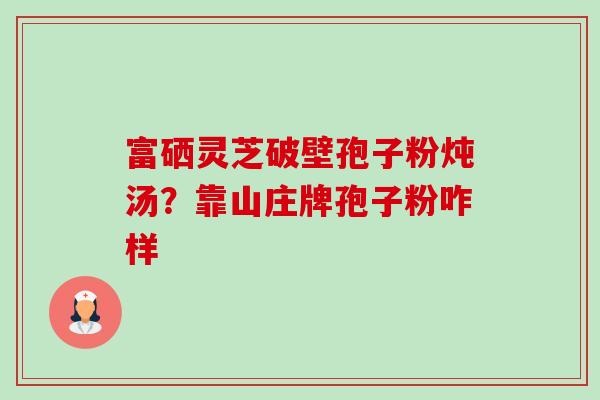 富硒灵芝破壁孢子粉炖汤?靠山庄牌孢子粉咋样-第1张图片-卓越灵芝孢子粉 富硒灵芝破壁孢子粉炖汤?靠山庄牌孢子粉咋样-第1张图片-卓越灵芝孢子粉