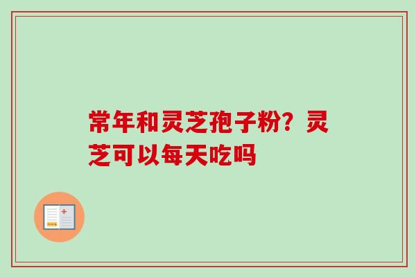常年和灵芝孢子粉？灵芝可以每天吃吗-第1张图片-卓越灵芝孢子粉