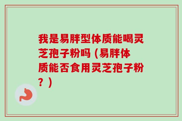 我是易胖型体质能喝灵芝孢子粉吗 (易胖体质能否食用灵芝孢子粉?)-第1张图片-卓越灵芝孢子粉 我是易胖型体质能喝灵芝孢子粉吗 (易胖体质能否食用灵芝孢子粉?)-第1张图片-卓越灵芝孢子粉