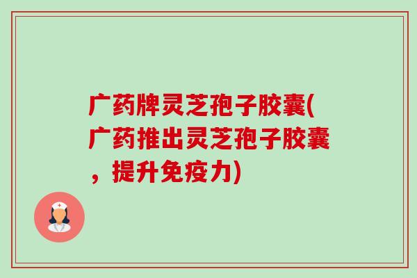 广药牌灵芝孢子胶囊(广药推出灵芝孢子胶囊，提升免疫力)-第1张图片-卓越灵芝孢子粉