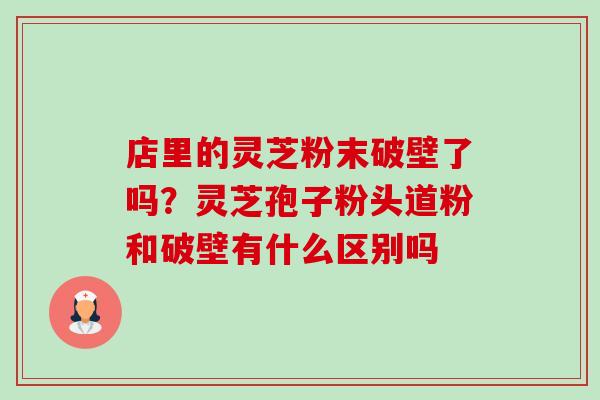 店里的灵芝粉末破壁了吗？灵芝孢子粉头道粉和破壁有什么区别吗-第1张图片-卓越灵芝孢子粉