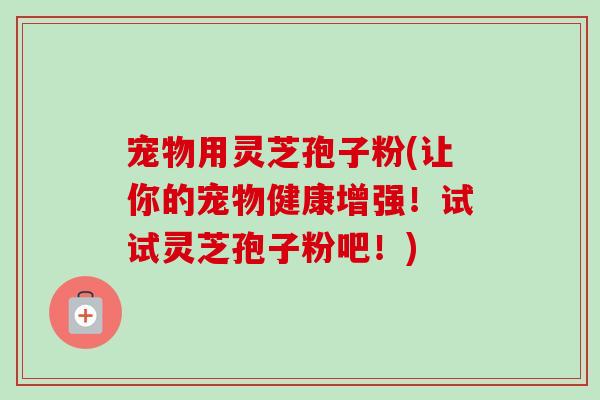 宠物用灵芝孢子粉(让你的宠物健康增强!试试灵芝孢子粉吧!)-第1张图片-卓越灵芝孢子粉 宠物用灵芝孢子粉(让你的宠物健康增强!试试灵芝孢子粉吧!)-第1张图片-卓越灵芝孢子粉