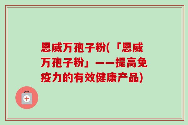 恩威万孢子粉(「恩威万孢子粉」——提高免疫力的有效健康产品)-第1张图片-卓越灵芝孢子粉
