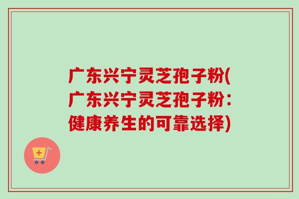 广东兴宁灵芝孢子粉(广东兴宁灵芝孢子粉：健康养生的可靠选择)-第1张图片-卓越灵芝孢子粉