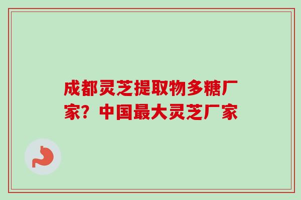 成都灵芝提取物多糖厂家？中国最大灵芝厂家-第1张图片-卓越灵芝孢子粉