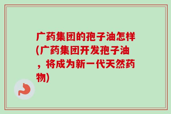 广药集团的孢子油怎样(广药集团开发孢子油，将成为新一代天然药物)-第1张图片-卓越灵芝孢子粉