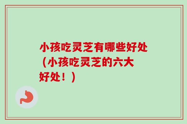 小孩吃灵芝有哪些好处 (小孩吃灵芝的六大好处!)-第1张图片-卓越灵芝孢子粉 小孩吃灵芝有哪些好处 (小孩吃灵芝的六大好处!)-第1张图片-卓越灵芝孢子粉