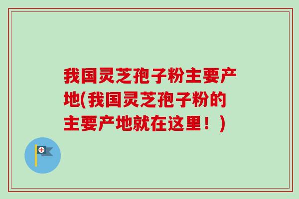 我国灵芝孢子粉主要产地(我国灵芝孢子粉的主要产地就在这里！)-第1张图片-卓越灵芝孢子粉