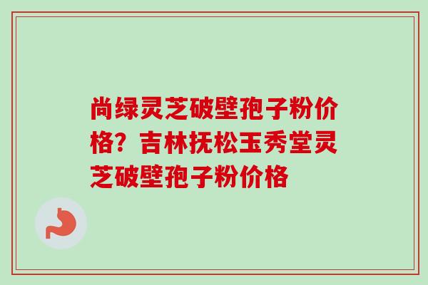 尚绿灵芝破壁孢子粉价格?吉林抚松玉秀堂灵芝破壁孢子粉价格-第1张图片-卓越灵芝孢子粉 尚绿灵芝破壁孢子粉价格?吉林抚松玉秀堂灵芝破壁孢子粉价格-第1张图片-卓越灵芝孢子粉