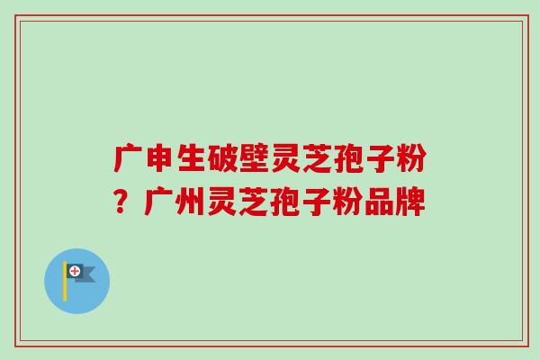 广申生破壁灵芝孢子粉？广州灵芝孢子粉品牌-第1张图片-卓越灵芝孢子粉