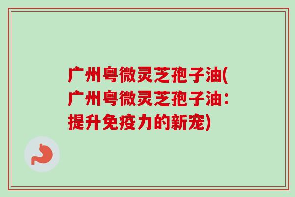 广州粤微灵芝孢子油(广州粤微灵芝孢子油:提升免疫力的新宠)-第1张图片-卓越灵芝孢子粉 广州粤微灵芝孢子油(广州粤微灵芝孢子油:提升免疫力的新宠)-第1张图片-卓越灵芝孢子粉