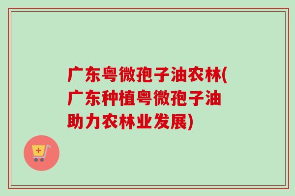 广东粤微孢子油农林(广东种植粤微孢子油 助力农林业发展)-第1张图片-卓越灵芝孢子粉