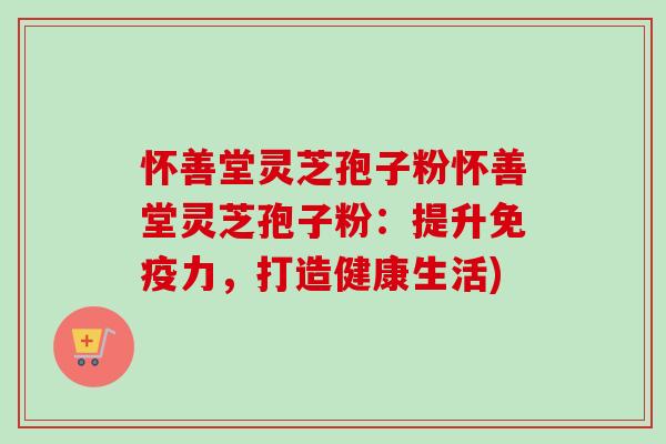 怀善堂灵芝孢子粉怀善堂灵芝孢子粉：提升免疫力，打造健康生活)-第1张图片-卓越灵芝孢子粉