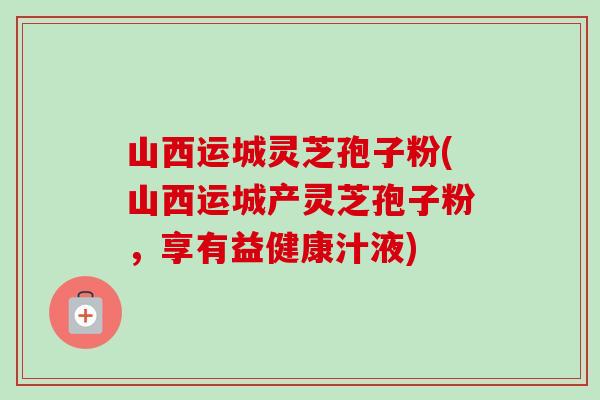 山西运城灵芝孢子粉(山西运城产灵芝孢子粉,享有益健康汁液)-第1张图片-卓越灵芝孢子粉 山西运城灵芝孢子粉(山西运城产灵芝孢子粉,享有益健康汁液)-第1张图片-卓越灵芝孢子粉