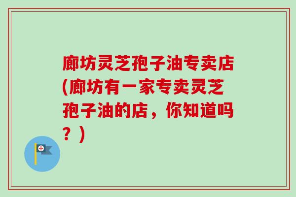 廊坊灵芝孢子油专卖店(廊坊有一家专卖灵芝孢子油的店，你知道吗？)-第1张图片-卓越灵芝孢子粉