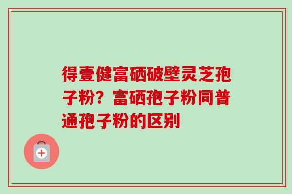 得壹健富硒破壁灵芝孢子粉？富硒孢子粉同普通孢子粉的区别-第1张图片-卓越灵芝孢子粉