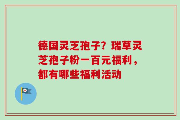 德国灵芝孢子?瑞草灵芝孢子粉一百元福利,都有哪些福利活动-第1张图片-卓越灵芝孢子粉 德国灵芝孢子?瑞草灵芝孢子粉一百元福利,都有哪些福利活动-第1张图片-卓越灵芝孢子粉