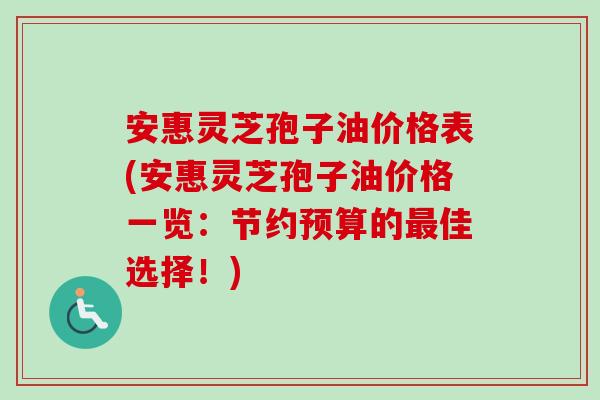 安惠灵芝孢子油价格表(安惠灵芝孢子油价格一览:节约预算的最佳选择!)-第1张图片-卓越灵芝孢子粉 安惠灵芝孢子油价格表(安惠灵芝孢子油价格一览:节约预算的最佳选择!)-第1张图片-卓越灵芝孢子粉