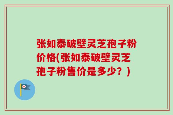 张如泰破壁灵芝孢子粉价格(张如泰破壁灵芝孢子粉售价是多少？)-第1张图片-卓越灵芝孢子粉