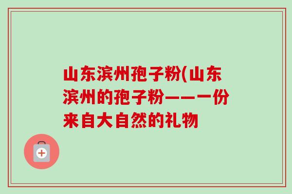 山东滨州孢子粉(山东滨州的孢子粉——一份来自大自然的礼物-第1张图片-卓越灵芝孢子粉 山东滨州孢子粉(山东滨州的孢子粉——一份来自大自然的礼物-第1张图片-卓越灵芝孢子粉