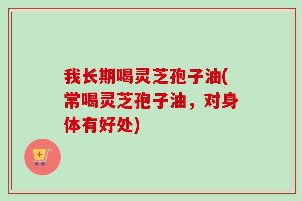 我长期喝灵芝孢子油(常喝灵芝孢子油,对身体有好处)-第1张图片-卓越灵芝孢子粉 我长期喝灵芝孢子油(常喝灵芝孢子油,对身体有好处)-第1张图片-卓越灵芝孢子粉