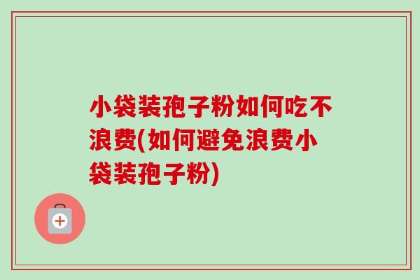小袋装孢子粉如何吃不浪费(如何避免浪费小袋装孢子粉)-第1张图片-卓越灵芝孢子粉