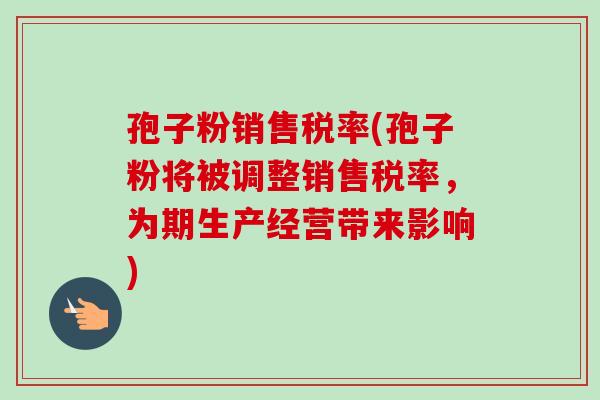 孢子粉销售税率(孢子粉将被调整销售税率,为期生产经营带来影响)-第1张图片-卓越灵芝孢子粉 孢子粉销售税率(孢子粉将被调整销售税率,为期生产经营带来影响)-第1张图片-卓越灵芝孢子粉