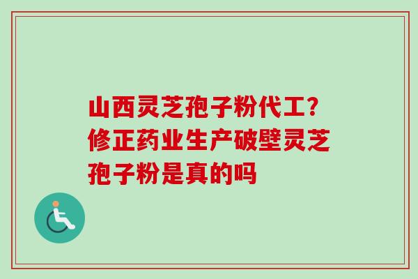 山西灵芝孢子粉代工？修正药业生产破壁灵芝孢子粉是真的吗-第1张图片-卓越灵芝孢子粉