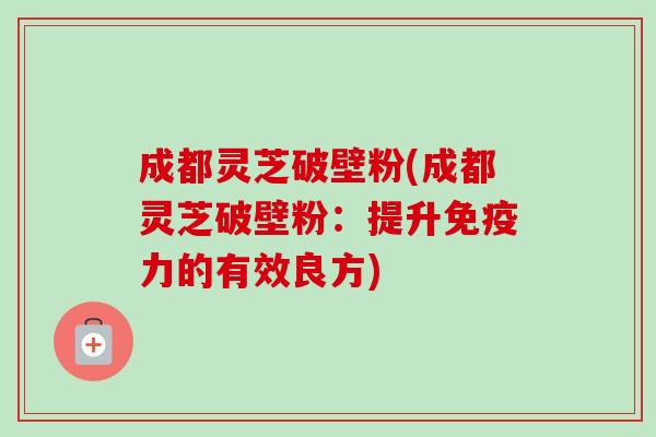 成都灵芝破壁粉(成都灵芝破壁粉:提升免疫力的有效良方)-第1张图片-卓越灵芝孢子粉 成都灵芝破壁粉(成都灵芝破壁粉:提升免疫力的有效良方)-第1张图片-卓越灵芝孢子粉