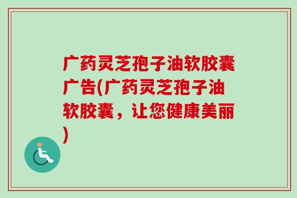 广药灵芝孢子油软胶囊广告(广药灵芝孢子油软胶囊,让您健康美丽)-第1张图片-卓越灵芝孢子粉 广药灵芝孢子油软胶囊广告(广药灵芝孢子油软胶囊,让您健康美丽)-第1张图片-卓越灵芝孢子粉
