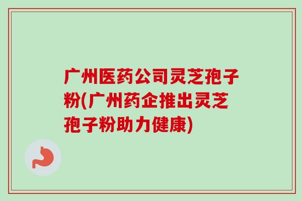 广州医药公司灵芝孢子粉(广州药企推出灵芝孢子粉助力健康)-第1张图片-卓越灵芝孢子粉 广州医药公司灵芝孢子粉(广州药企推出灵芝孢子粉助力健康)-第1张图片-卓越灵芝孢子粉