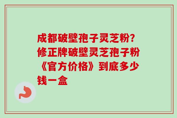 成都破壁孢子灵芝粉？修正牌破壁灵芝孢子粉《官方价格》到底多少钱一盒-第1张图片-卓越灵芝孢子粉