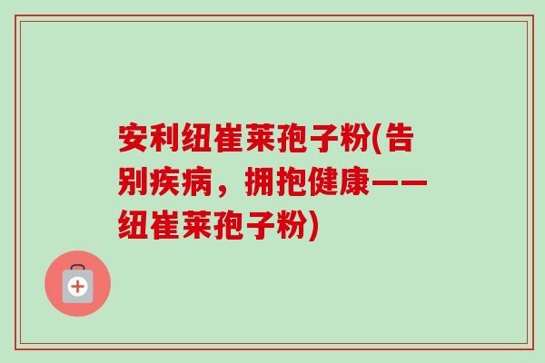 安利纽崔莱孢子粉(告别疾病,拥抱健康——纽崔莱孢子粉)-第1张图片-卓越灵芝孢子粉 安利纽崔莱孢子粉(告别疾病,拥抱健康——纽崔莱孢子粉)-第1张图片-卓越灵芝孢子粉