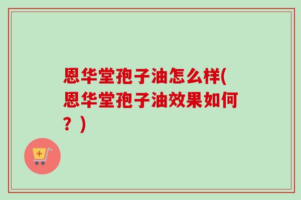 恩华堂孢子油怎么样(恩华堂孢子油效果如何?)-第1张图片-卓越灵芝孢子粉 恩华堂孢子油怎么样(恩华堂孢子油效果如何?)-第1张图片-卓越灵芝孢子粉