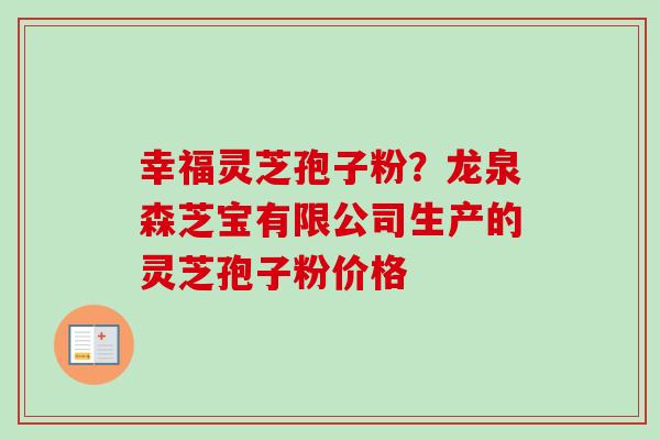 幸福灵芝孢子粉？龙泉森芝宝有限公司生产的灵芝孢子粉价格-第1张图片-卓越灵芝孢子粉