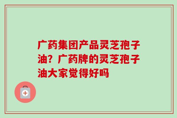 广药集团产品灵芝孢子油?广药牌的灵芝孢子油大家觉得好吗-第1张图片-卓越灵芝孢子粉 广药集团产品灵芝孢子油?广药牌的灵芝孢子油大家觉得好吗-第1张图片-卓越灵芝孢子粉