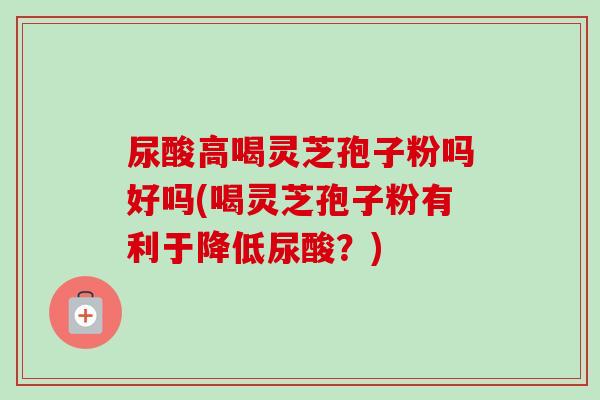 尿酸高喝灵芝孢子粉吗好吗(喝灵芝孢子粉有利于降低尿酸?)-第1张图片-卓越灵芝孢子粉 尿酸高喝灵芝孢子粉吗好吗(喝灵芝孢子粉有利于降低尿酸?)-第1张图片-卓越灵芝孢子粉