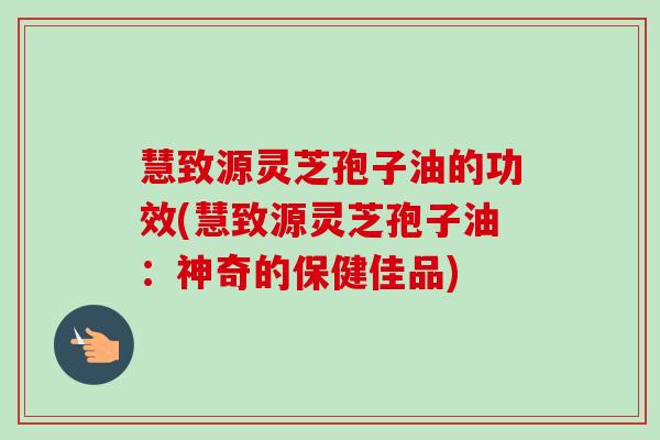 慧致源灵芝孢子油的功效(慧致源灵芝孢子油:神奇的保健佳品)-第1张图片-卓越灵芝孢子粉 慧致源灵芝孢子油的功效(慧致源灵芝孢子油:神奇的保健佳品)-第1张图片-卓越灵芝孢子粉