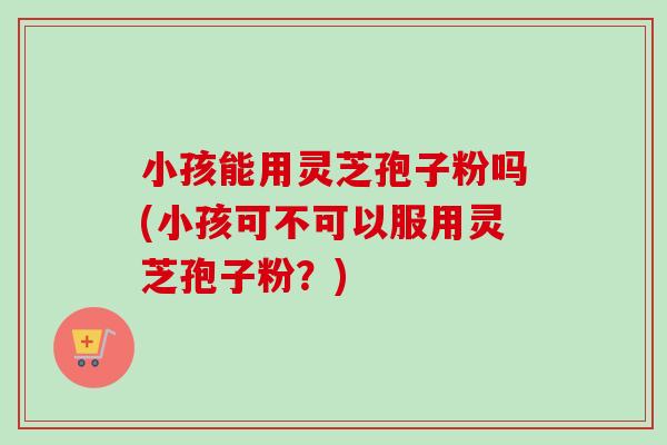 小孩能用灵芝孢子粉吗(小孩可不可以服用灵芝孢子粉?)-第1张图片-卓越灵芝孢子粉 小孩能用灵芝孢子粉吗(小孩可不可以服用灵芝孢子粉?)-第1张图片-卓越灵芝孢子粉